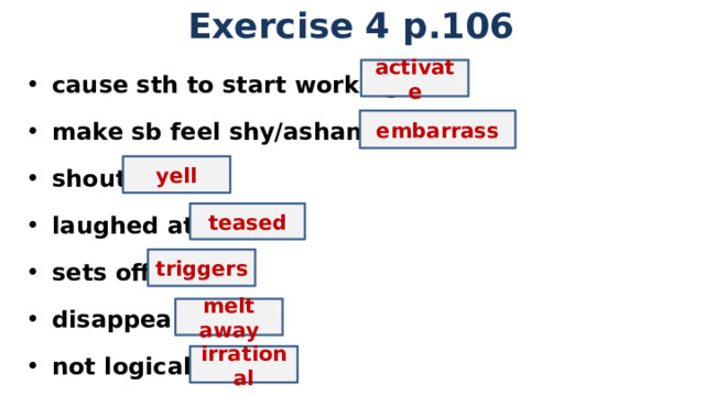 Exercise 4 p.106 cause sth to start working make sb feel shy/ashamed shout laughed at sets off disappear not logical   activate embarrass yell teased triggers melt away irrational 