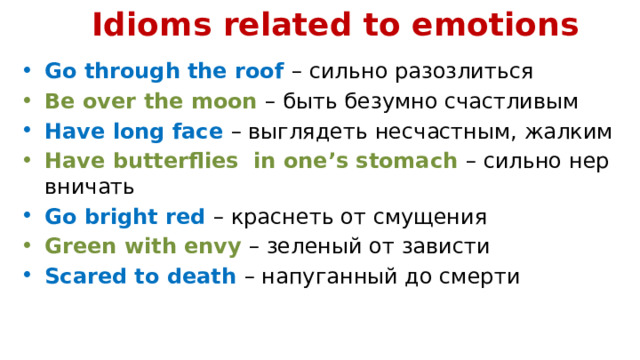 Idioms related to emotions   Go through the roof – сильно разозлиться Be over the moon – быть безумно счастливым Have long face – выглядеть несчастным, жалким Have butterflies in one’s stomach – сильно нервничать Go bright red – краснеть от смущения Green with envy – зеленый от зависти Scared to death – напуганный до смерти 