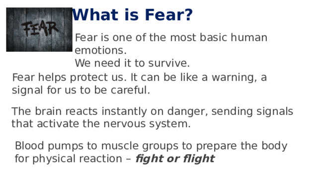 What is Fear? Fear is one of the most basic human emotions. We need it to survive. Fear helps protect us. It can be like a warning, a signal for us to be careful. The brain reacts instantly on danger, sending signals that activate the nervous system. Blood pumps to muscle groups to prepare the body for physical reaction – fight or flight 5 