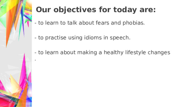 Our objectives for today are: - to learn to talk about fears and phobias. - to practise using idioms in speech. - to learn about making a healthy lifestyle changes. 