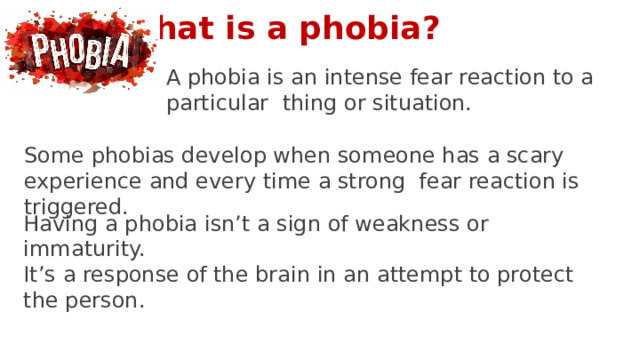What is a phobia? A phobia is an intense fear reaction to a particular thing or situation. Some phobias develop when someone has a scary experience and every time a strong fear reaction is triggered. Having a phobia isn’t a sign of weakness or immaturity. It’s a response of the brain in an attempt to protect the person. 5 