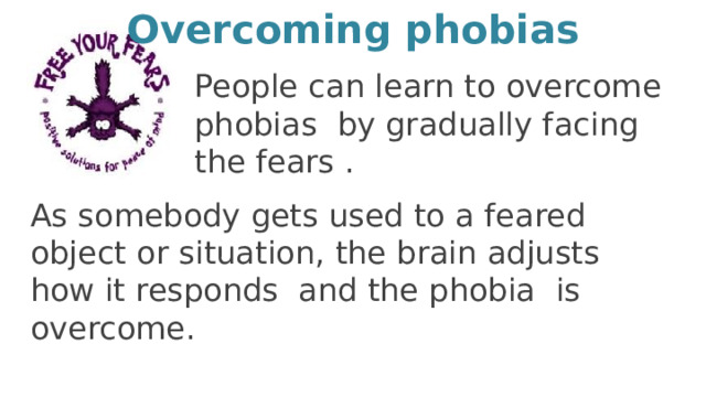 Overcoming phobias People can learn to overcome phobias by gradually facing the fears . As somebody gets used to a feared object or situation, the brain adjusts how it responds and the phobia is overcome. 5 