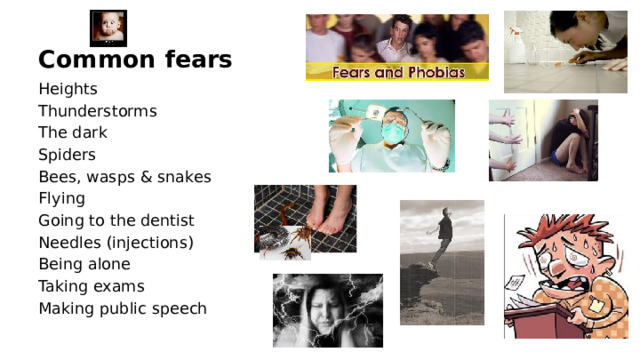 Common fears Heights Thunderstorms The dark Spiders Bees, wasps & snakes Flying Going to the dentist Needles (injections) Being alone Taking exams Making public speech  