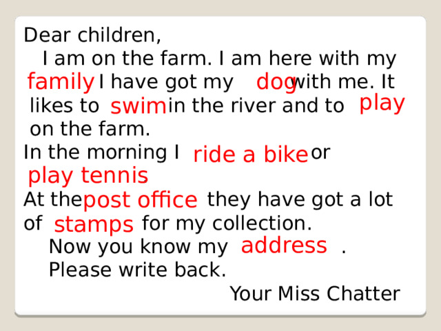 Dear children,  I am on the farm. I am here with my  . I have got my with me. It  likes to in the river and to  on the farm. In the morning I or  . At the they have got a lot of for my collection.  Now you know my .  Please write back.  Your Miss Chatter family dog play swim ride a bike play tennis post office stamps address 