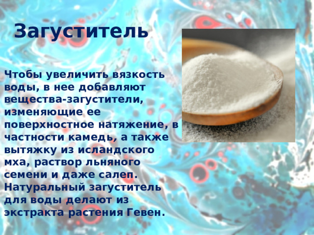 Загуститель Чтобы увеличить вязкость воды, в нее добавляют вещества-загустители, изменяющие ее поверхностное натяжение, в частности камедь ,  а также вытяжку из исландского мха, раствор льняного семени и даже салеп. Натуральный загуститель для воды делают из экстракта растения Гевен. 