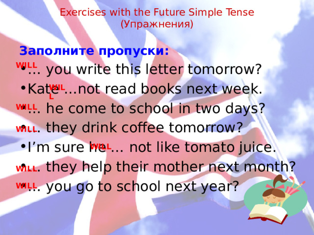 Exercises with the Future Simple Tense  (Упражнения)   Заполните пропуски: … you write this letter tomorrow? Kate …not read books next week. … he come to school in two days? … they drink coffee tomorrow? I’m sure he … not like tomato juice. … they help their mother next month? … you go to school next year? WILL WILL WILL WILL WILL WILL WILL 