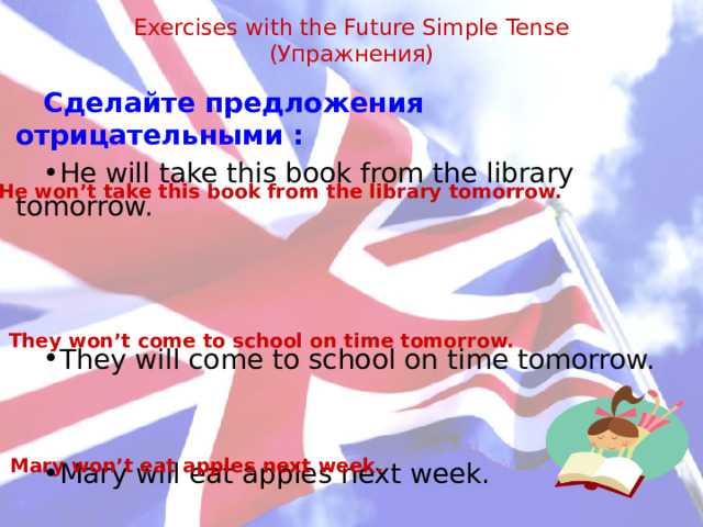Exercises with the Future Simple Tense  (Упражнения)   Сделайте предложения отрицательными : He will take this book from the library tomorrow. They will come to school on time tomorrow. Mary will eat apples next week. He won’t take this book from the library tomorrow. They won’t come to school on time tomorrow.  Mary won’t eat apples next week.   