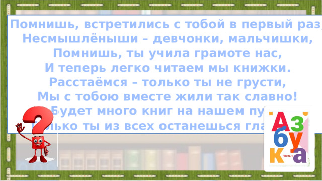 Помнишь, встретились с тобой в первый раз, Несмышлёныши – девчонки, мальчишки, Помнишь, ты учила грамоте нас, И теперь легко читаем мы книжки. Расстаёмся – только ты не грусти, Мы с тобою вместе жили так славно! Будет много книг на нашем пути, Только ты из всех останешься главной!