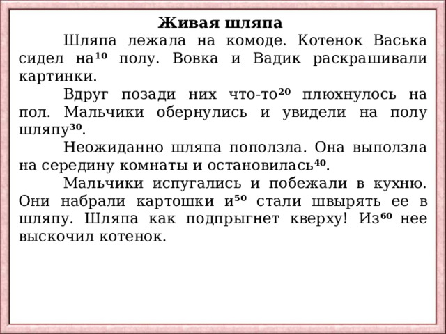 Живая шляпа  Шляпа лежала на комоде. Котенок Васька сидел на 10 полу. Вовка и Вадик раскрашивали картинки.  Вдруг позади них что-то 20 плюхнулось на пол. Мальчики обернулись и увидели на полу шляпу 30 .  Неожиданно шляпа поползла. Она выползла на середину комнаты и остановилась 40 .  Мальчики испугались и побежали в кухню. Они набрали картошки и 50 стали швырять ее в шляпу. Шляпа как подпрыгнет кверху! Из 60 нее выскочил котенок. 