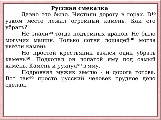 Русская смекалка  Давно это было. Чистили дорогу в горах. В 10 узком месте лежал огромный камень. Как его убрать?  Не знали 20 тогда подъемных кранов. Не было могучих машин. Только сотня лошадей 30 могла увезти камень.  Но простой крестьянин взялся один убрать камень 40 . Подкопал он лопатой яму под самый камень. Камень и рухнул 50 в яму.  Подровнял мужик землю - и дорога готова. Вот так 60 просто русский человек трудное дело сделал. 