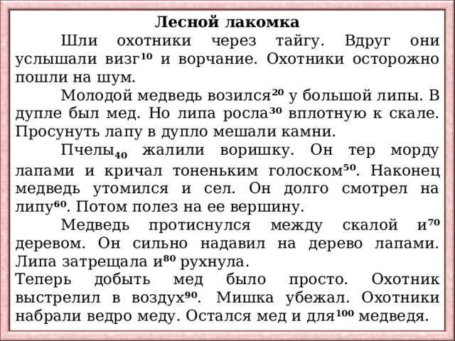 Лесной лакомка  Шли охотники через тайгу. Вдруг они услышали визг 10 и ворчание. Охотники осторожно пошли на шум.  Молодой медведь возился 20 у большой липы. В дупле был мед. Но липа росла 30 вплотную к скале. Просунуть лапу в дупло мешали камни.  Пчелы 40 жалили воришку. Он тер морду лапами и кричал тоненьким голоском 50 . Наконец медведь утомился и сел. Он долго смотрел на липу 60 . Потом полез на ее вершину.  Медведь протиснулся между скалой и 70 деревом. Он сильно надавил на дерево лапами. Липа затрещала и 80 рухнула. Теперь добыть мед было просто. Охотник выстрелил в воздух 90 .  Мишка убежал. Охотники набрали ведро меду. Остался мед и для 100 медведя. 