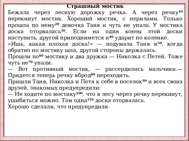 Страшный мостик Бежала через лесную дорожку речка. А через речку 10 перекинут мостик. Хороший мостик, с перилами. Только прошла по нему 20 девочка Таня и чуть не упала. У мостика доска оторвалась 30 . Если на один конец этой доски наступить, другой приподнимется и 40 ударит по коленке. «Ишь, какая плохая доска!» — подумала Таня и 50 , когда обратно по мостику шла, другой стороны держалась. Прошли по 60 мостику и два дружка — Николка с Петей. Тоже чуть не 70 упали. — Вот противный мостик, — рассердились мальчики.— Придется теперь речку вброд 80 переходить. Пришли Таня, Николка и Петя к себе в поселок 90 и всех своих друзей, знакомых предупредили: — Не ходите по мостику 100 , что в лесу через речку перекинут, ушибиться можно. Там одна 110 доска оторвалась. Хорошо сделали, что предупредили. 