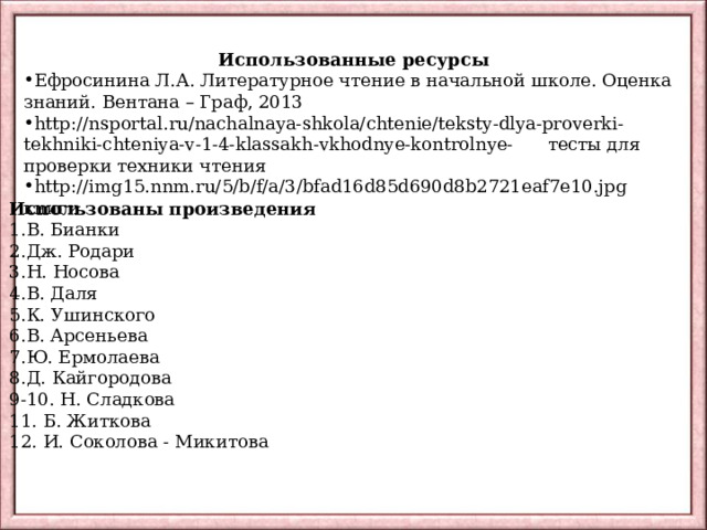 Использованные ресурсы Ефросинина Л.А. Литературное чтение в начальной школе. Оценка знаний. Вентана – Граф, 2013 http://nsportal.ru/nachalnaya-shkola/chtenie/teksty-dlya-proverki-tekhniki-chteniya-v-1-4-klassakh-vkhodnye-kontrolnye- тесты для проверки техники чтения http://img15.nnm.ru/5/b/f/a/3/bfad16d85d690d8b2721eaf7e10.jpg   книги Использованы произведения В. Бианки Дж. Родари Н. Носова В. Даля К. Ушинского В. Арсеньева Ю. Ермолаева Д. Кайгородова 9-10. Н. Сладкова 11. Б. Житкова 12. И. Соколова - Микитова 