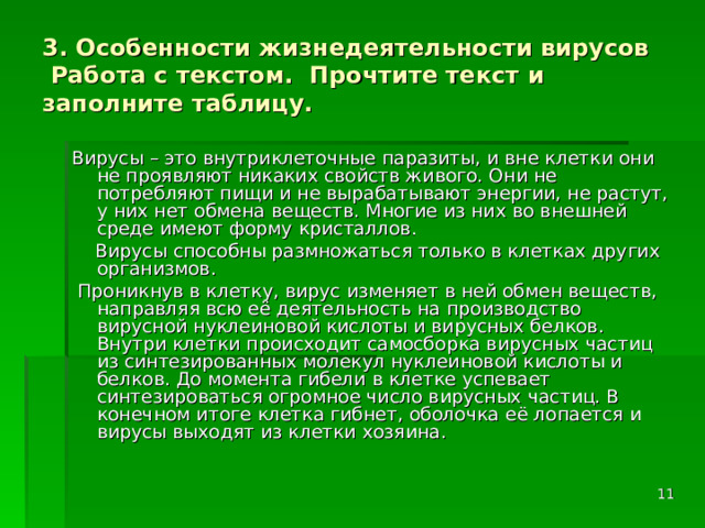 3. Особенности жизнедеятельности вирусов  Работа с текстом. Прочтите текст и заполните таблицу. Вирусы – это внутриклеточные паразиты, и вне клетки они не проявляют никаких свойств живого. Они не потребляют пищи и не вырабатывают энергии, не растут, у них нет обмена веществ. Многие из них во внешней среде имеют форму кристаллов.  Вирусы способны размножаться только в клетках других организмов.  Проникнув в клетку, вирус изменяет в ней обмен веществ, направляя всю её деятельность на производство вирусной нуклеиновой кислоты и вирусных белков. Внутри клетки происходит самосборка вирусных частиц из синтезированных молекул нуклеиновой кислоты и белков. До момента гибели в клетке успевает синтезироваться огромное число вирусных частиц. В конечном итоге клетка гибнет, оболочка её лопается и вирусы выходят из клетки хозяина.  