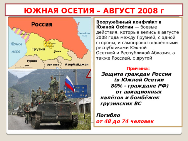 ЮЖНАЯ ОСЕТИЯ – АВГУСТ 2008 г Вооружённый конфли́кт в Ю́жной Осе́тии  — боевые действия, которые велись в августе 2008 года между Грузией, с одной стороны, и самопровозглашёнными республиками Южной Осетией и Республикой Абхазия, а также  Россией , с другой  Причина:  Защита граждан России (в Южной Осетии 80% - граждане РФ) от авиационных налётов и бомбёжек грузинских ВС  Погибло  от 48 до 74 человек 
