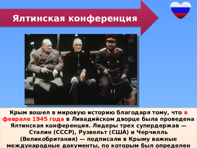 Ялтинская конференция Крым вошел в мировую историю благодаря тому, что в феврале 1945 года в Ливадийском дворце была проведена Ялтинская конференция. Лидеры трех супердержав — Сталин (СССР), Рузвельт (США) и Черчилль (Великобритания) — подписали в Крыму важные международные документы, по которым был определен миропорядок на долгие послевоенные десятилетия. 