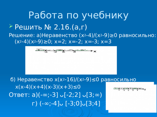 Работа по учебнику Решить № 2.16.(а,г) Решение: а)Неравенство (х 2 -4)/(х 2 -9)≥0 равносильно:(х 2 -4)(х 2 -9)≥0; х=2; х=-2; х=-3; х=3  б) Неравенство х(х 2 -16)/(х 2 -9)≤0 равносильно  х(х-4)(х+4)(х-3)(х+3)≤0 Ответ: а)(-∞;-3] ᴗ[-2;2] ᴗ[3;∞)  г) (-∞;-4]ᴗ [-3;0]ᴗ[3;4] 