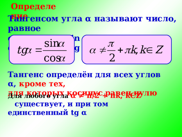 Определение Тангенсом угла α называют число, равное отношению sin α  к cos α , обозначают tg α , т. е. Тангенс определён для всех углов α , кроме тех, для которых косинус равен нулю Для любого угла α ≠ π /2 + π k , k Є Z существует, и при  том единственный tg α 