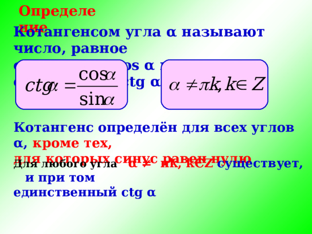 Определение Котангенсом угла α называют число, равное отношению cos α к sin α , обозначают с tg α , т. е. Котангенс определён для всех углов α , кроме тех, для которых синус равен нулю Для любого угла α ≠ π k , k Є Z существует, и при  том единственный с tg α 