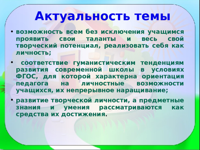 Актуальность темы   возможность всем без исключения учащимся проявить свои таланты и весь свой творческий потенциал, реализовать себя как личность;  соответствие гуманистическим тенденциям развития современной школы в условиях ФГОС, для которой характерна ориентация педагога на личностные возможности учащихся, их непрерывное наращивание; развитие творческой личности, а предметные знания и умения рассматриваются как средства их достижения .  