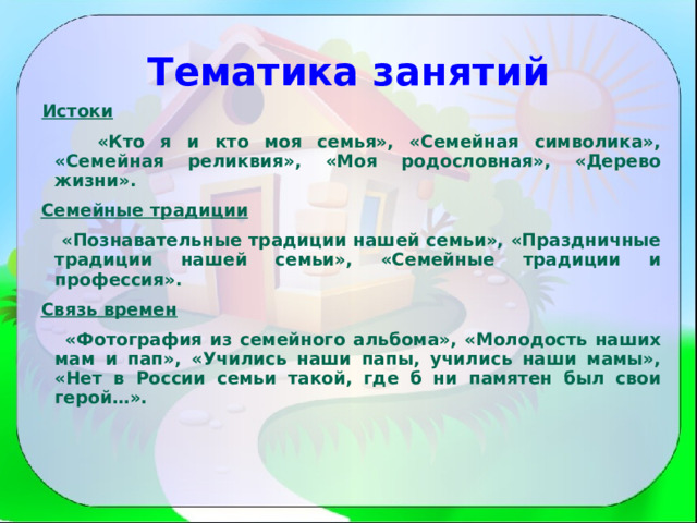 Тематика занятий  Истоки   «Кто я и кто моя семья», «Семейная символика», «Семейная реликвия», «Моя родословная», «Дерево жизни».  Семейные традиции  «Познавательные традиции нашей семьи», «Праздничные традиции нашей семьи», «Семейные традиции и профессия».  Связь времен   «Фотография из семейного альбома», «Молодость наших мам и пап», «Учились наши папы, учились наши мамы», «Нет в России семьи такой, где б ни памятен был свои герой…».  