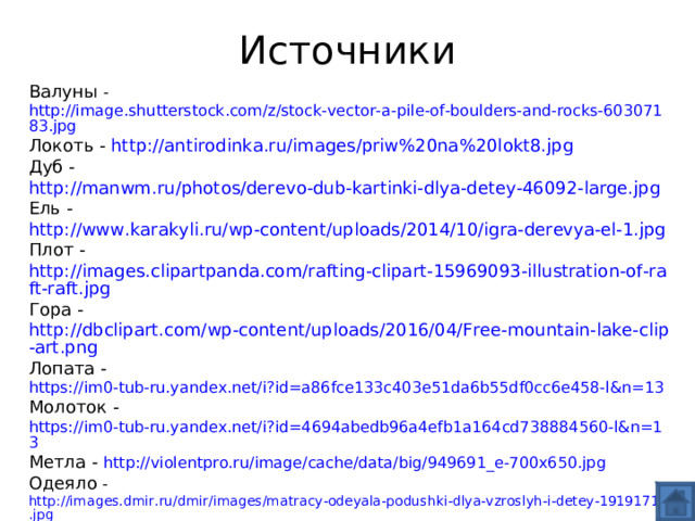 Источники Валуны - http://image.shutterstock.com/z/stock-vector-a-pile-of-boulders-and-rocks-60307183.jpg Локоть - http://antirodinka.ru/images/priw%20na%20lokt8.jpg Дуб - http://manwm.ru/photos/derevo-dub-kartinki-dlya-detey-46092-large.jpg Ель - http://www.karakyli.ru/wp-content/uploads/2014/10/igra-derevya-el-1.jpg Плот - http://images.clipartpanda.com/rafting-clipart-15969093-illustration-of-raft-raft.jpg Гора - http://dbclipart.com/wp-content/uploads/2016/04/Free-mountain-lake-clip-art.png Лопата - https://im0-tub-ru.yandex.net/i?id=a86fce133c403e51da6b55df0cc6e458-l&n=13 Молоток - https://im0-tub-ru.yandex.net/i?id=4694abedb96a4efb1a164cd738884560-l&n=13 Метла - http://violentpro.ru/image/cache/data/big/949691_e-700x650.jpg Одеяло - http://images.dmir.ru/dmir/images/matracy-odeyala-podushki-dlya-vzroslyh-i-detey-19191710.jpg Халат -  http://domopt96.ru/foto/product/Tangled_3.jpg Платье - https://im3-tub-ru.yandex.net/i?id=95ade6cd6df1955eb89b0a8507172155-l&n=13 Стул – http://nievesgnau.net/wp-content/uploads/2016/08/Download_the_chair.jpg Стол – http://golub.softc.ru/file/759 Вилка - http://www.sevchern.ru/upload/iblock/6d7/6d764cc453b80988d03445da90258198.jpg Также использованы картинки  из «Конструктора картинок 2» сайта mersibo.ru 