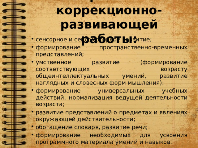 Направления коррекционно-развивающей работы: сенсорное и сенсомоторное развитие; формирование пространственно-временных представлений; умственное развитие (формирование соответствующих возрасту общеинтеллектуальных умений, развитие наглядных и словесных форм мышления); формирование универсальных учебных действий, нормализация ведущей деятельности возраста; развитие представлений о предметах и явлениях окружающей действительности; обогащение словаря, развитие речи; формирование необходимых для усвоения программного материала умений и навыков.  