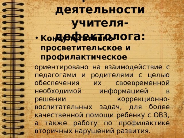 Направления деятельности учителя-дефектолога: Консультативно-просветительское и профилактическое ориентировано на взаимодействие с педагогами и родителями с целью обеспечения их своевременной необходимой информацией в решении коррекционно-воспитательных задач, для более качественной помощи ребенку с ОВЗ,  а также работу по профилактике вторичных нарушений развития. 