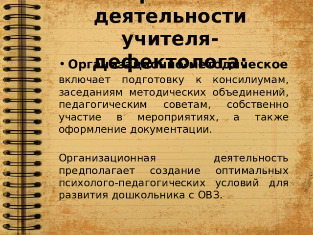 Направления деятельности учителя-дефектолога: Организационно-методическое включает подготовку к консилиумам, заседаниям методических объединений, педагогическим советам, собственно участие в мероприятиях, а также оформление документации. Организационная деятельность предполагает создание оптимальных психолого-педагогических условий для развития дошкольника с ОВЗ.  