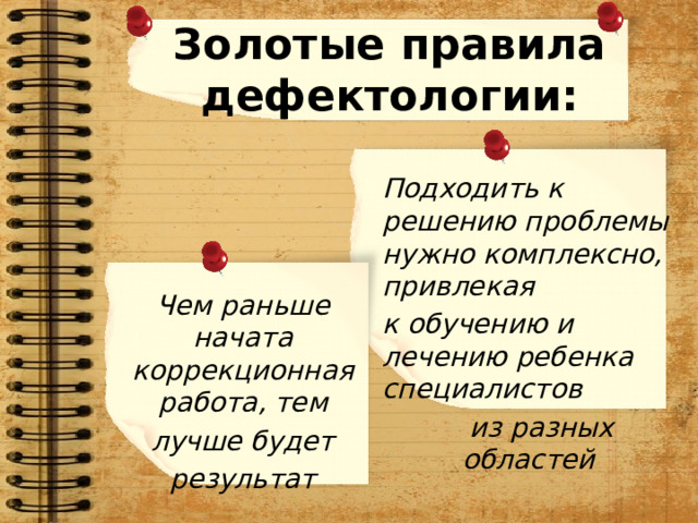 Золотые правила дефектологии:  Подходить к решению проблемы нужно комплексно, привлекая  к обучению и лечению ребенка  специалистов  из разных областей Чем раньше начата коррекционная работа, тем лучше будет результат 