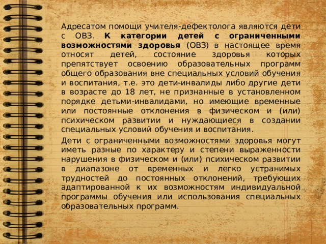 Адресатом помощи учителя-дефектолога являются дети с ОВЗ. К категории детей с ограниченными возможностями здоровья (ОВЗ)  в настоящее время относят детей, состояние здоровья которых препятствует освоению образовательных программ общего образования вне специальных условий обучения и воспитания, т.е. это дети-инвалиды либо другие дети в возрасте до 18 лет, не признанные в установленном порядке детьми-инвалидами, но имеющие временные или постоянные отклонения в физическом и (или) психическом развитии и нуждающиеся в создании специальных условий обучения и воспитания. Дети с ограниченными возможностями здоровья могут иметь разные по характеру и степени выраженности нарушения в физическом и (или) психическом развитии в диапазоне от временных и легко устранимых трудностей до постоянных отклонений, требующих адаптированной к их возможностям индивидуальной программы обучения или использования специальных образовательных программ. 