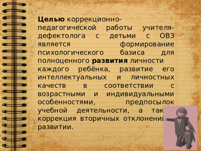 Целью  коррекционно-педагогической работы учителя-дефектолога с детьми с ОВЗ является формирование психологического базиса для полноценного  развития  личности каждого ребёнка, развитие его интеллектуальных и личностных качеств в соответствии с возрастными и индивидуальными особенностями, предпосылок учебной деятельности, а также коррекция вторичных отклонений в развитии. 