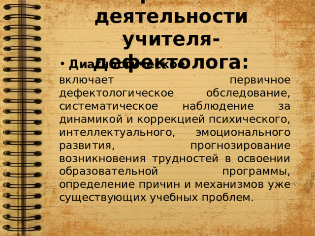 Направления деятельности учителя-дефектолога: Диагностическое включает первичное дефектологическое обследование, систематическое наблюдение за динамикой и коррекцией психического, интеллектуального, эмоционального развития, прогнозирование возникновения трудностей в освоении образовательной программы, определение причин и механизмов уже существующих учебных проблем. 