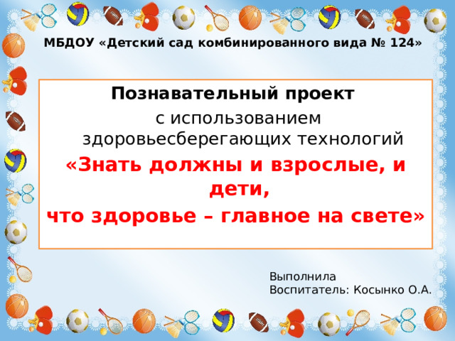 МБДОУ «Детский сад комбинированного вида № 124» Познавательный проект  с использованием здоровьесберегающих технологий «Знать должны и взрослые, и дети, что здоровье – главное на свете» Выполнила Воспитатель: Косынко О.А.