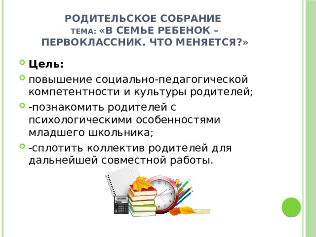 Родительское собрание ТЕМА: «В семье ребенок – первоклассник. Что меняется?» Цель: повышение социально-педагогической компетентности и культуры родителей; -познакомить родителей с психологическими особенностями младшего школьника; -сплотить коллектив родителей для дальнейшей совместной работы.