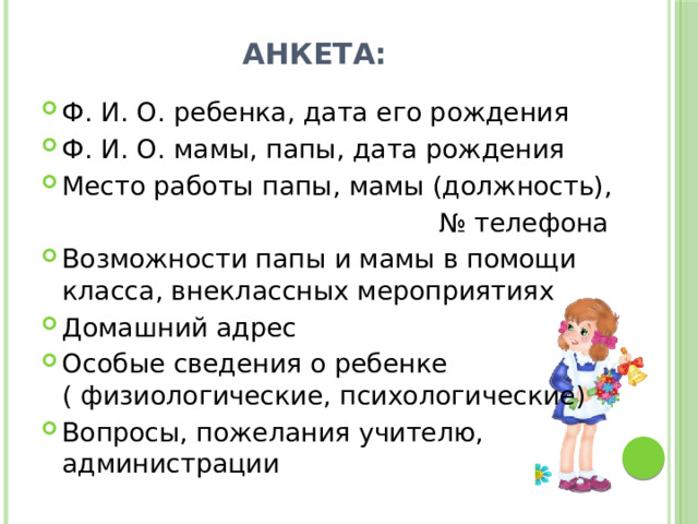 Анкета: Ф. И. О. ребенка, дата его рождения Ф. И. О. мамы, папы, дата рождения Место работы папы, мамы (должность), № телефона Возможности папы и мамы в помощи класса, внеклассных мероприятиях Домашний адрес Особые сведения о ребенке ( физиологические, психологические) Вопросы, пожелания учителю, администрации