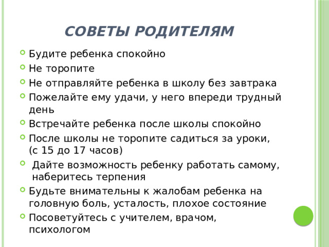 СОВЕТЫ РОДИТЕЛЯМ Будите ребенка спокойно Не торопите Не отправляйте ребенка в школу без завтрака Пожелайте ему удачи, у него впереди трудный день Встречайте ребенка после школы спокойно После школы не торопите садиться за уроки, (с 15 до 17 часов) Дайте возможность ребенку работать самому, наберитесь терпения Будьте внимательны к жалобам ребенка на головную боль, усталость, плохое состояние Посоветуйтесь с учителем, врачом, психологом