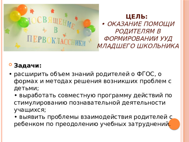 Цель: • оказание помощи родителям в формировании УУД младшего школьника Задачи: • расширить объем знаний родителей о ФГОС, о формах и методах решения возникших проблем с детьми; • выработать совместную программу действий по стимулированию познавательной деятельности учащихся; • выявить проблемы взаимодействия родителей с ребенком по преодолению учебных затруднений.