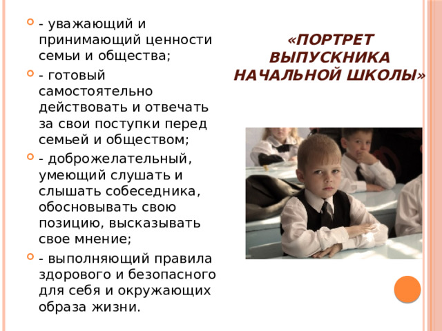 «Портрет выпускника начальной школы» - уважающий и принимающий ценности семьи и общества; - готовый самостоятельно действовать и отвечать за свои поступки перед семьей и обществом; - доброжелательный, умеющий слушать и слышать собеседника, обосновывать свою позицию, высказывать свое мнение; - выполняющий правила здорового и безопасного для себя и окружающих образа жизни.