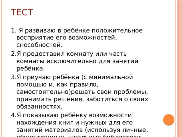 Тест 1. Я развиваю в ребёнке положительное восприятие его возможностей, способностей. 2.Я предоставил комнату или часть комнаты исключительно для занятий ребёнка. 3.Я приучаю ребёнка (с минимальной помощью и, как правило, самостоятельно)решать свои проблемы, принимать решения, заботиться о своих обязанностях. 4.Я показываю ребёнку возможности нахождения книг и нужных для его занятий материалов (используя личные, общественные, школьные библиотеки, справочную литературу и пр.)