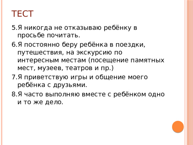 Тест 5.Я никогда не отказываю ребёнку в просьбе почитать. 6.Я постоянно беру ребёнка в поездки, путешествия, на экскурсию по интересным местам (посещение памятных мест, музеев, театров и пр.) 7.Я приветствую игры и общение моего ребёнка с друзьями. 8.Я часто выполняю вместе с ребёнком одно и то же дело.