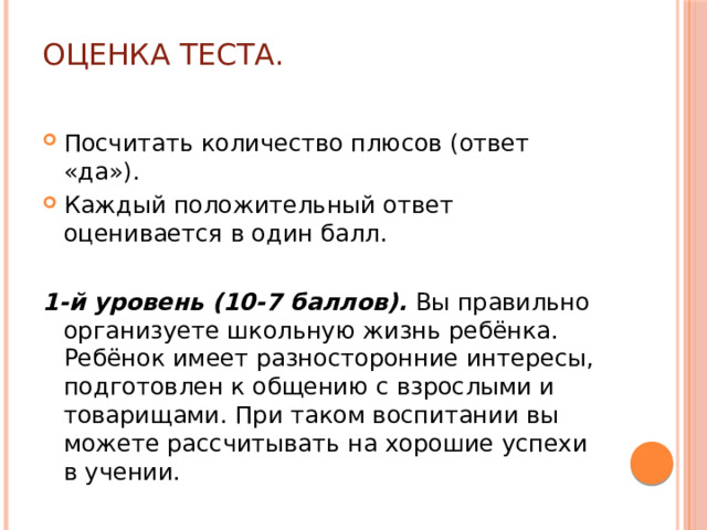 Оценка теста. Посчитать количество плюсов (ответ «да»). Каждый положительный ответ оценивается в один балл. 1-й уровень (10-7 баллов). Вы правильно организуете школьную жизнь ребёнка. Ребёнок имеет разносторонние интересы, подготовлен к общению с взрослыми и товарищами. При таком воспитании вы можете рассчитывать на хорошие успехи в учении.