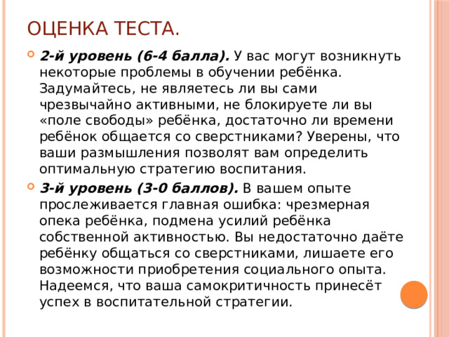 Оценка теста. 2-й уровень (6-4 балла). У вас могут возникнуть некоторые проблемы в обучении ребёнка. Задумайтесь, не являетесь ли вы сами чрезвычайно активными, не блокируете ли вы «поле свободы» ребёнка, достаточно ли времени ребёнок общается со сверстниками? Уверены, что ваши размышления позволят вам определить оптимальную стратегию воспитания. 3-й уровень (3-0 баллов). В вашем опыте прослеживается главная ошибка: чрезмерная опека ребёнка, подмена усилий ребёнка собственной активностью. Вы недостаточно даёте ребёнку общаться со сверстниками, лишаете его возможности приобретения социального опыта. Надеемся, что ваша самокритичность принесёт успех в воспитательной стратегии.