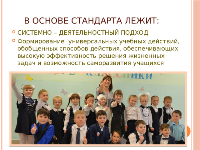 В основе Стандарта лежит: СИСТЕМНО – ДЕЯТЕЛЬНОСТНЫЙ ПОДХОД Формирование универсальных учебных действий, обобщенных способов действия, обеспечивающих высокую эффективность решения жизненных задач и возможность саморазвития учащихся