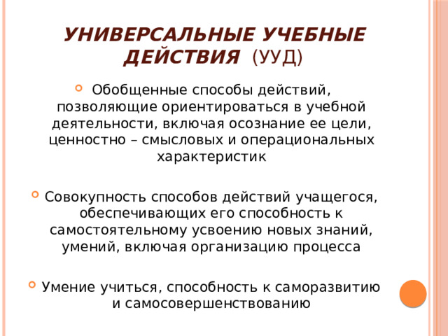 Универсальные учебные действия (УУД) Обобщенные способы действий, позволяющие ориентироваться в учебной деятельности, включая осознание ее цели, ценностно – смысловых и операциональных характеристик Совокупность способов действий учащегося, обеспечивающих его способность к самостоятельному усвоению новых знаний, умений, включая организацию процесса Умение учиться, способность к саморазвитию и самосовершенствованию