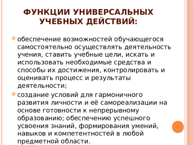 Функции универсальных учебных действий: обеспечение возможностей обучающегося самостоятельно осуществлять деятельность учения, ставить учебные цели, искать и использовать необходимые средства и способы их достижения, контролировать и оценивать процесс и результаты деятельности; создание условий для гармоничного развития личности и её самореализации на основе готовности к непрерывному образованию; обеспечению успешного усвоения знаний, формирования умений, навыков и компетентностей в любой предметной области.
