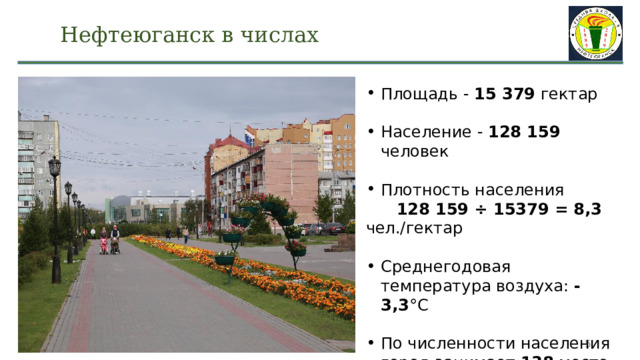 Нефтеюганск в числах Площадь - 15 379 гектар Население - 128 159 человек Плотность населения  128 159 ÷ 15379 = 8,3 чел./гектар Среднегодовая температура воздуха: -3,3 °C По численности населения город занимает 138 место в России  