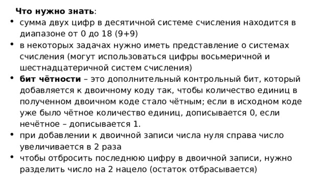 Что нужно знать : сумма двух цифр в десятичной системе счисления находится в диапазоне от 0 до 18 (9+9) в некоторых задачах нужно иметь представление о системах счисления (могут использоваться цифры восьмеричной и шестнадцатеричной систем счисления) бит чётности – это дополнительный контрольный бит, который добавляется к двоичному коду так, чтобы количество единиц в полученном двоичном коде стало чётным; если в исходном коде уже было чётное количество единиц, дописывается 0, если нечётное – дописывается 1. при добавлении к двоичной записи числа нуля справа число увеличивается в 2 раза чтобы отбросить последнюю цифру в двоичной записи, нужно разделить число на 2 нацело (остаток отбрасывается) 