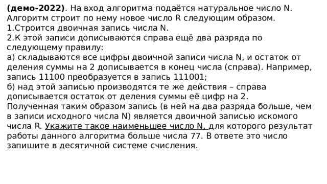 (демо-2022) .  На вход алгоритма подаётся натуральное число N. Алгоритм строит по нему новое число R следующим образом. Строится двоичная запись числа N. К этой записи дописываются справа ещё два разряда по следующему правилу: а) складываются все цифры двоичной записи числа N, и остаток от деления суммы на 2 дописывается в конец числа (справа). Например, запись 11100 преобразуется в запись 111001; б) над этой записью производятся те же действия – справа дописывается остаток от деления суммы её цифр на 2. Полученная таким образом запись (в ней на два разряда больше, чем в записи исходного числа N) является двоичной записью искомого числа R. Укажите такое наименьшее число N, для которого результат работы данного алгоритма больше числа 77. В ответе это число запишите в десятичной системе счисления. 