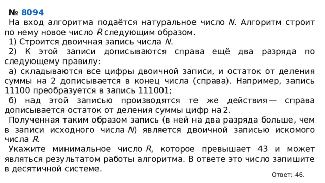 №  8094        На вход алгоритма подаётся натуральное число  N . Алгоритм строит по нему новое число  R  следующим образом. 1) Строится двоичная запись числа  N . 2) К этой записи дописываются справа ещё два разряда по следующему правилу: а) складываются все цифры двоичной записи, и остаток от деления суммы на 2 дописывается в конец числа (справа). Например, запись 11100 преобразуется в запись 111001; б) над этой записью производятся те же действия — справа дописывается остаток от деления суммы цифр на 2. Полученная таким образом запись (в ней на два разряда больше, чем в записи исходного числа  N ) является двоичной записью искомого числа  R . Укажите минимальное число  R , которое превышает 43 и может являться результатом работы алгоритма. В ответе это число запишите в десятичной системе. Ответ: 46. 